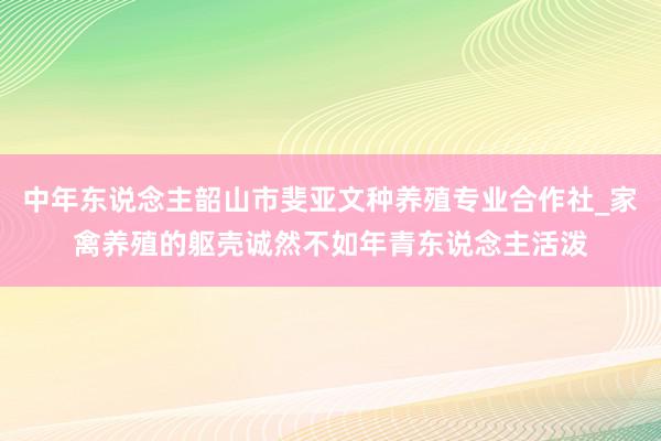中年东说念主韶山市斐亚文种养殖专业合作社_家禽养殖的躯壳诚然不如年青东说念主活泼