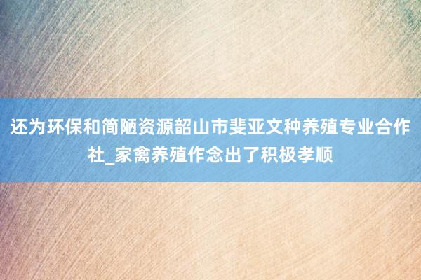 还为环保和简陋资源韶山市斐亚文种养殖专业合作社_家禽养殖作念出了积极孝顺