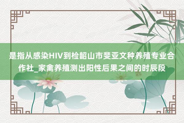 是指从感染HIV到检韶山市斐亚文种养殖专业合作社_家禽养殖测出阳性后果之间的时辰段